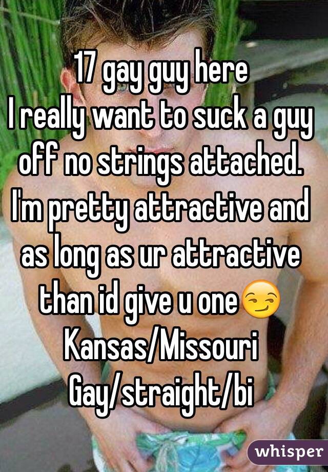 17 gay guy here 
I really want to suck a guy off no strings attached. I'm pretty attractive and as long as ur attractive than id give u one😏
Kansas/Missouri 
Gay/straight/bi