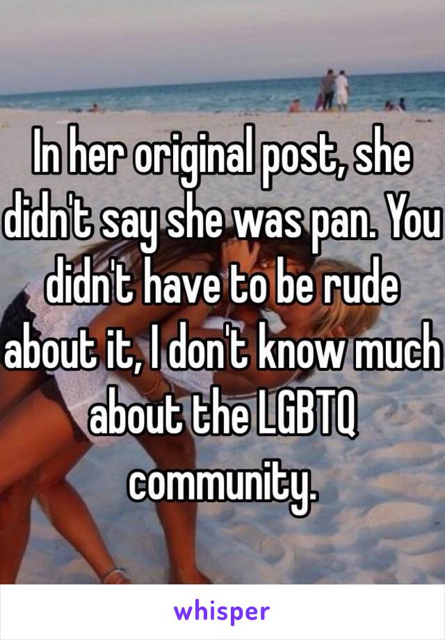 In her original post, she didn't say she was pan. You didn't have to be rude about it, I don't know much about the LGBTQ community.