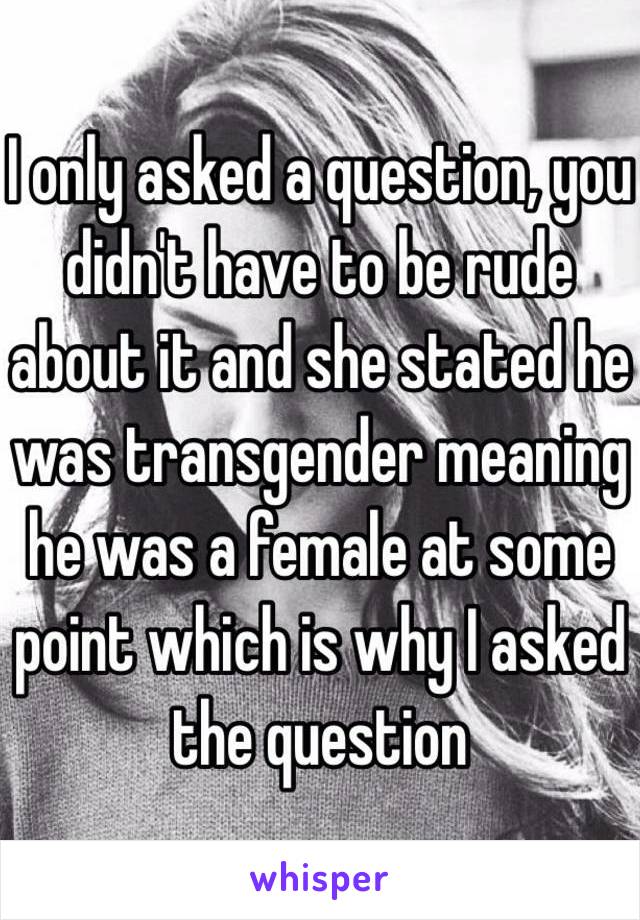 I only asked a question, you didn't have to be rude about it and she stated he was transgender meaning he was a female at some point which is why I asked the question 