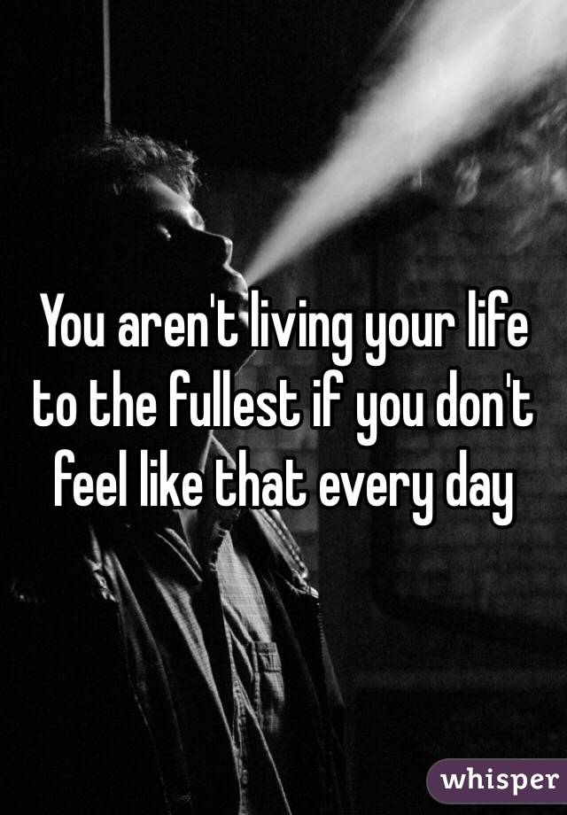 You aren't living your life to the fullest if you don't feel like that every day