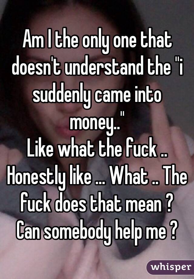 Am I the only one that doesn't understand the "i suddenly came into money.." 
Like what the fuck .. 
Honestly like ... What .. The fuck does that mean ? 
Can somebody help me ? 