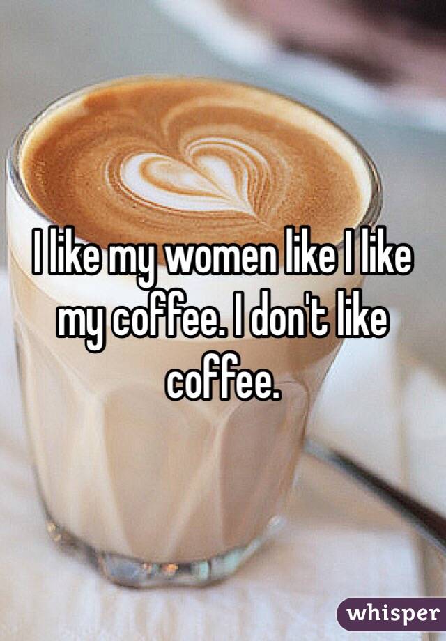 I like my women like I like my coffee. I don't like coffee. 