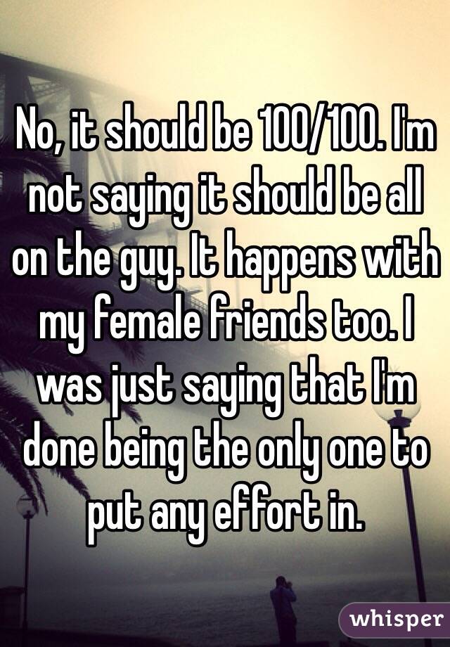  No, it should be 100/100. I'm not saying it should be all on the guy. It happens with my female friends too. I was just saying that I'm done being the only one to put any effort in.