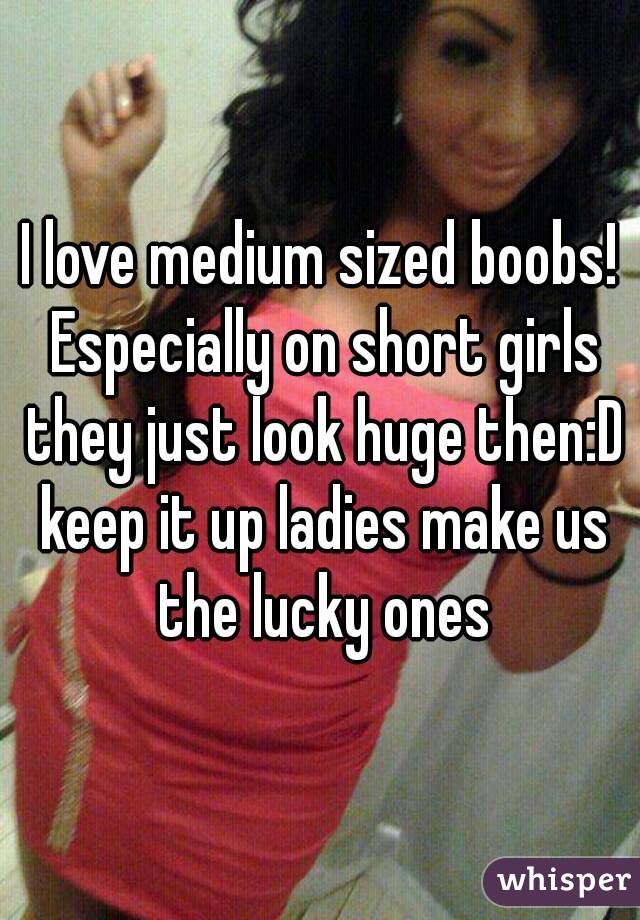 I love medium sized boobs! Especially on short girls they just look huge  then:D keep it up ladies make us the lucky ones