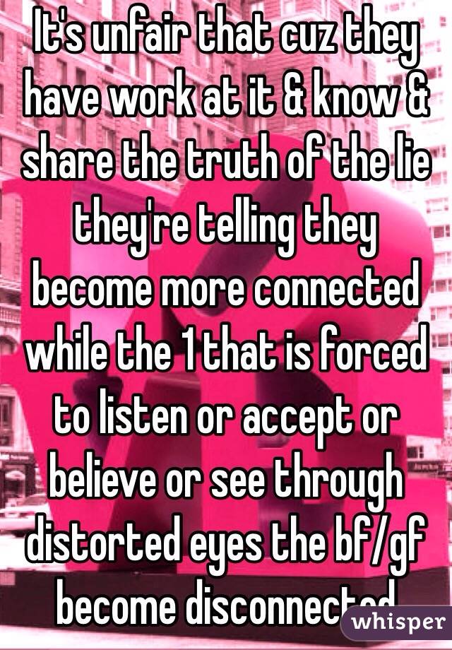 It's unfair that cuz they have work at it & know & share the truth of the lie they're telling they become more connected while the 1 that is forced to listen or accept or believe or see through distorted eyes the bf/gf become disconnected