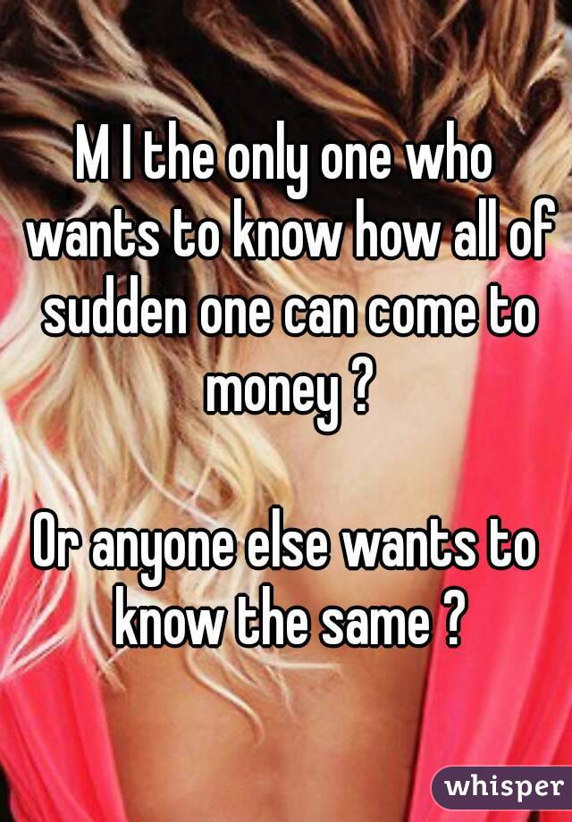 M I the only one who wants to know how all of sudden one can come to money ?

Or anyone else wants to know the same ?