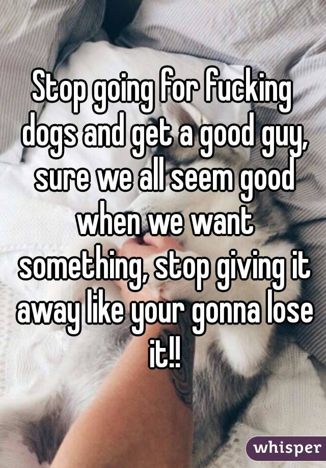 Stop going for fucking dogs and get a good guy, sure we all seem good when we want something, stop giving it away like your gonna lose it!!