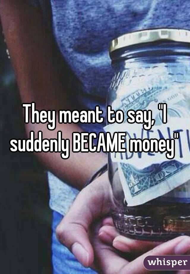 They meant to say, "I suddenly BECAME money" 
