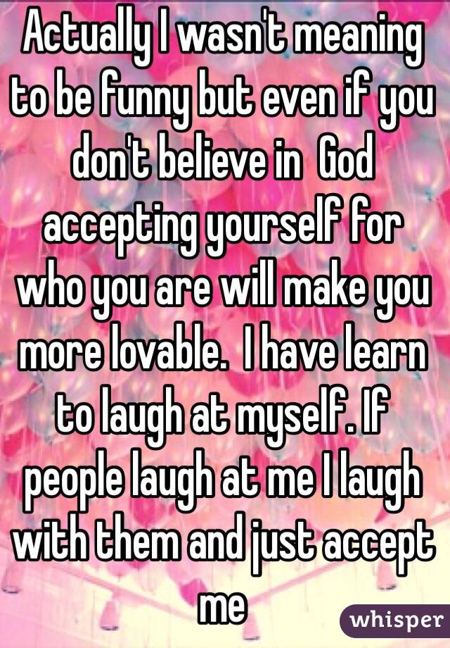 Actually I wasn't meaning to be funny but even if you don't believe in  God accepting yourself for who you are will make you more lovable.  I have learn to laugh at myself. If people laugh at me I laugh with them and just accept me