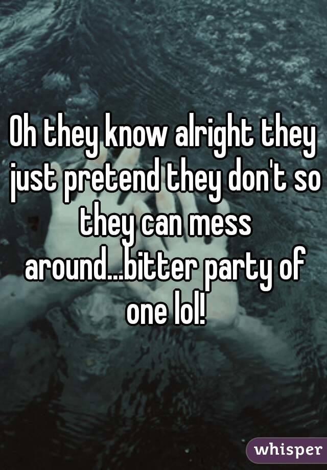 Oh they know alright they just pretend they don't so they can mess around...bitter party of one lol!