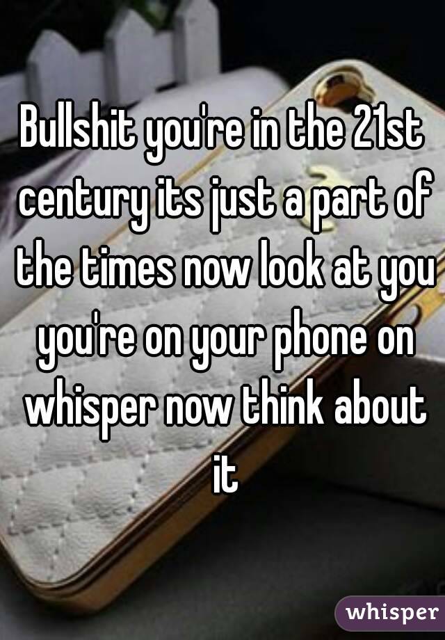 Bullshit you're in the 21st century its just a part of the times now look at you you're on your phone on whisper now think about it