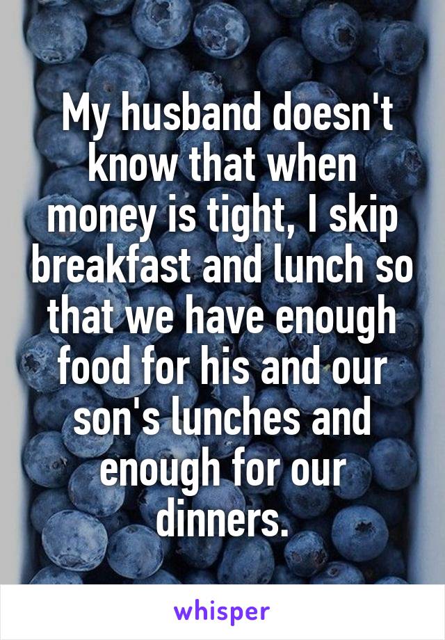  My husband doesn't know that when money is tight, I skip breakfast and lunch so that we have enough food for his and our son's lunches and enough for our dinners.