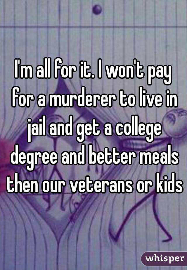 I'm all for it. I won't pay for a murderer to live in jail and get a college degree and better meals then our veterans or kids