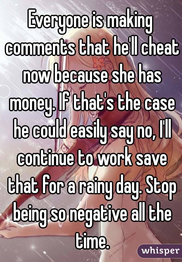 Everyone is making comments that he'll cheat now because she has money. If that's the case he could easily say no, I'll continue to work save that for a rainy day. Stop being so negative all the time.