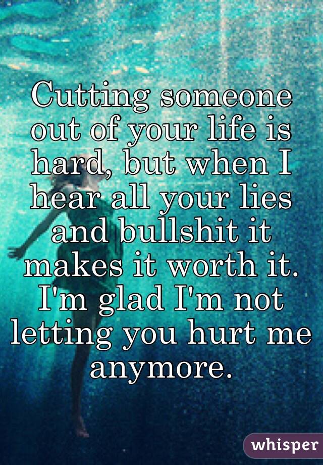 Cutting someone out of your life is hard, but when I hear all your lies and bullshit it makes it worth it. I'm glad I'm not letting you hurt me anymore. 