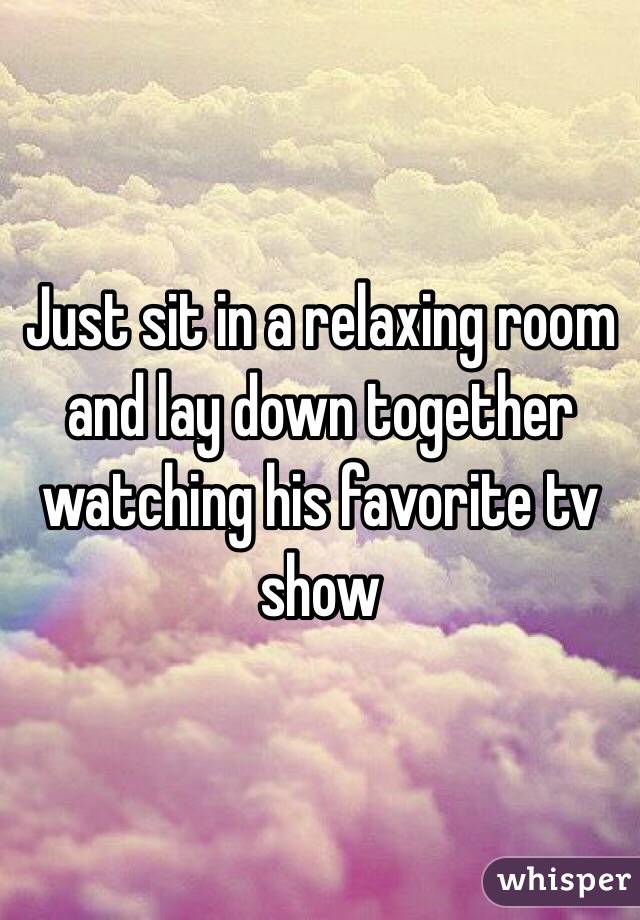 Just sit in a relaxing room and lay down together watching his favorite tv show 