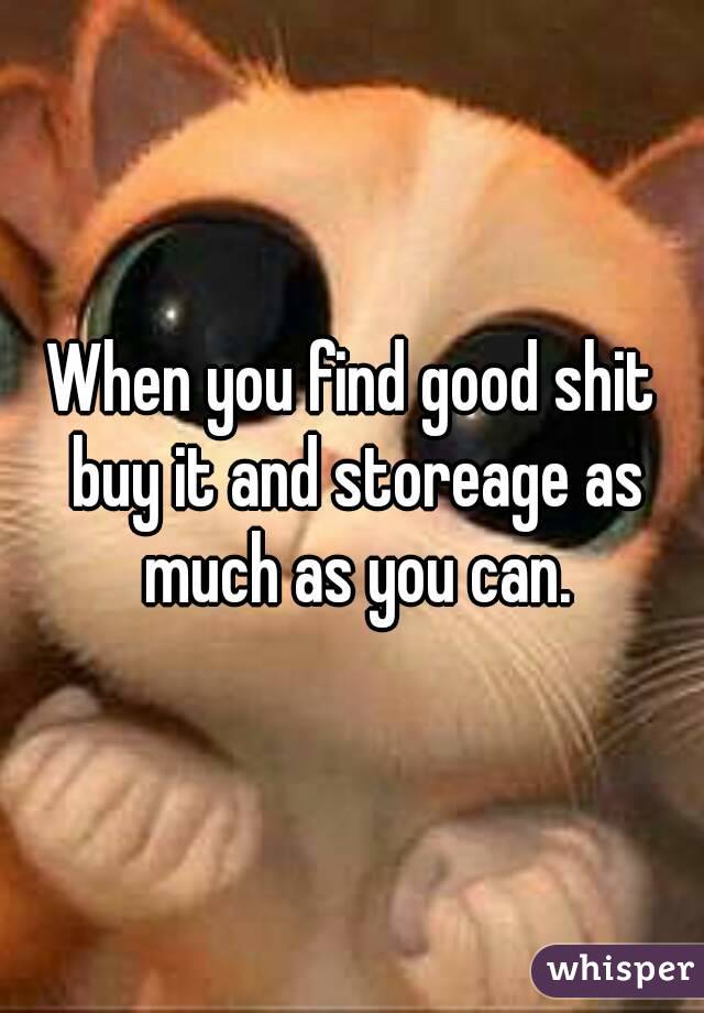 When you find good shit buy it and storeage as much as you can.