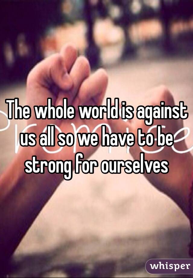 The whole world is against us all so we have to be strong for ourselves
