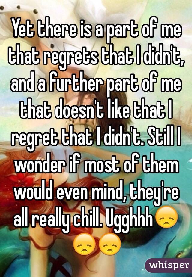 Yet there is a part of me that regrets that I didn't, and a further part of me that doesn't like that I regret that I didn't. Still I wonder if most of them would even mind, they're all really chill. Ugghhh😞😞😞
