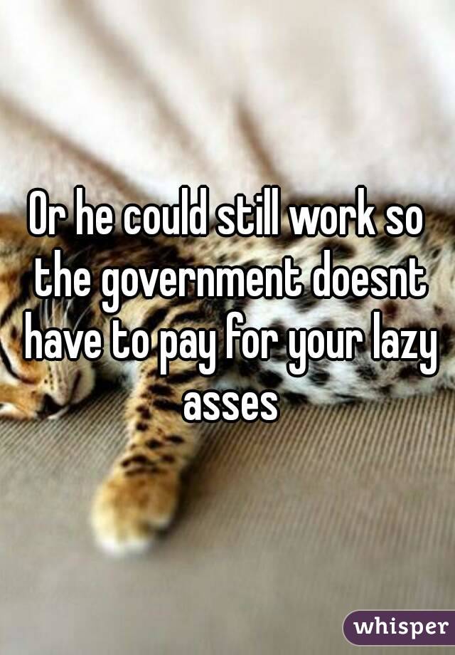 Or he could still work so the government doesnt have to pay for your lazy asses