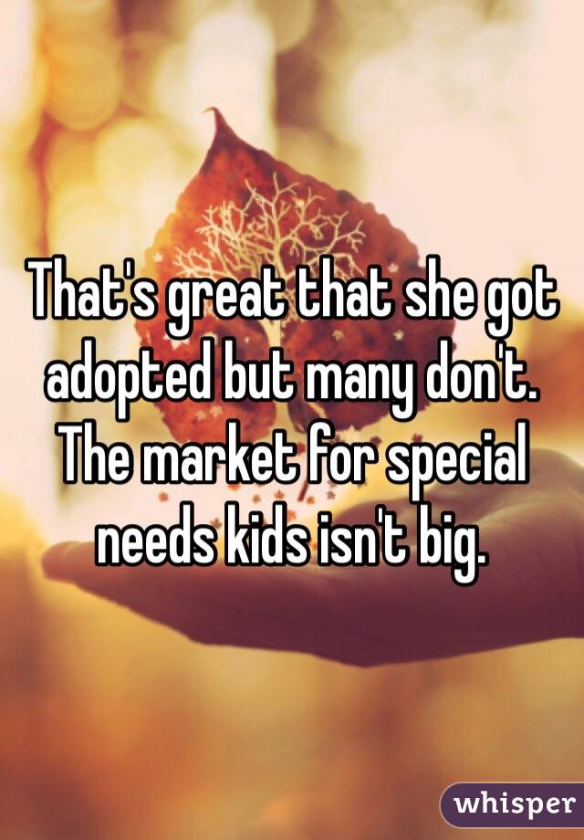 That's great that she got adopted but many don't. The market for special needs kids isn't big. 