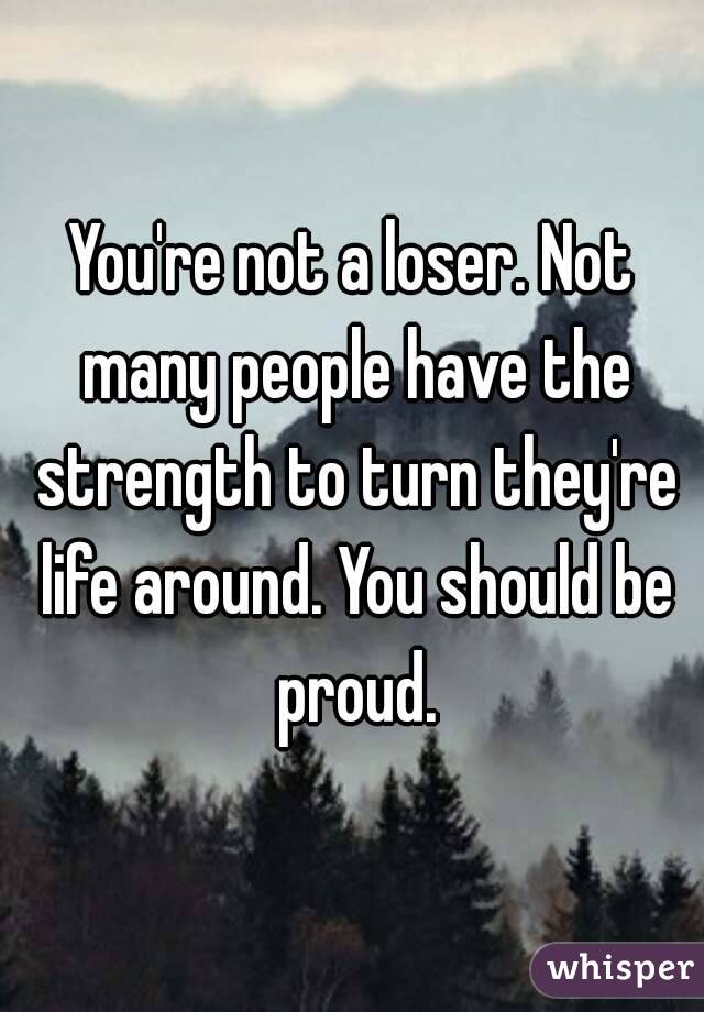 You're not a loser. Not many people have the strength to turn they're life around. You should be proud.
