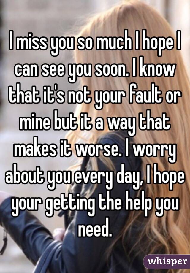 I miss you so much I hope I can see you soon. I know that it's not your fault or mine but it a way that makes it worse. I worry about you every day, I hope your getting the help you need.