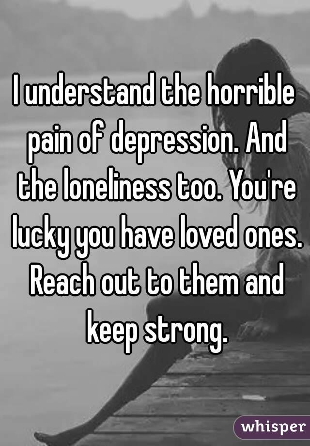 I understand the horrible pain of depression. And the loneliness too. You're lucky you have loved ones. Reach out to them and keep strong.