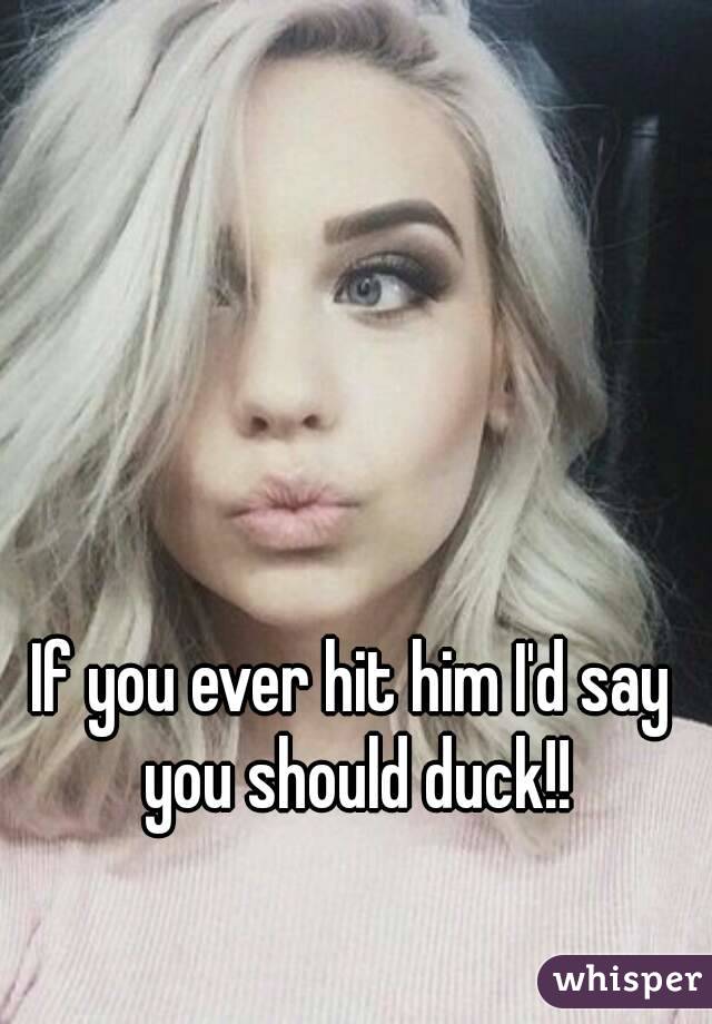 If you ever hit him I'd say you should duck!!
