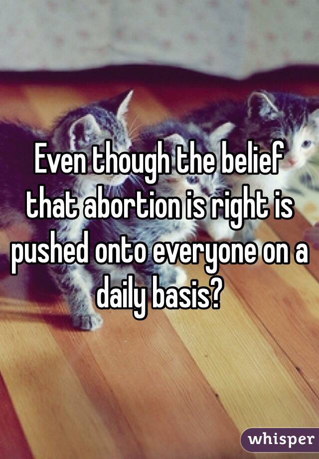 Even though the belief that abortion is right is pushed onto everyone on a daily basis?