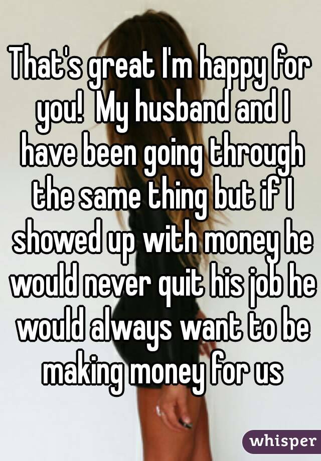 That's great I'm happy for you!  My husband and I have been going through the same thing but if I showed up with money he would never quit his job he would always want to be making money for us