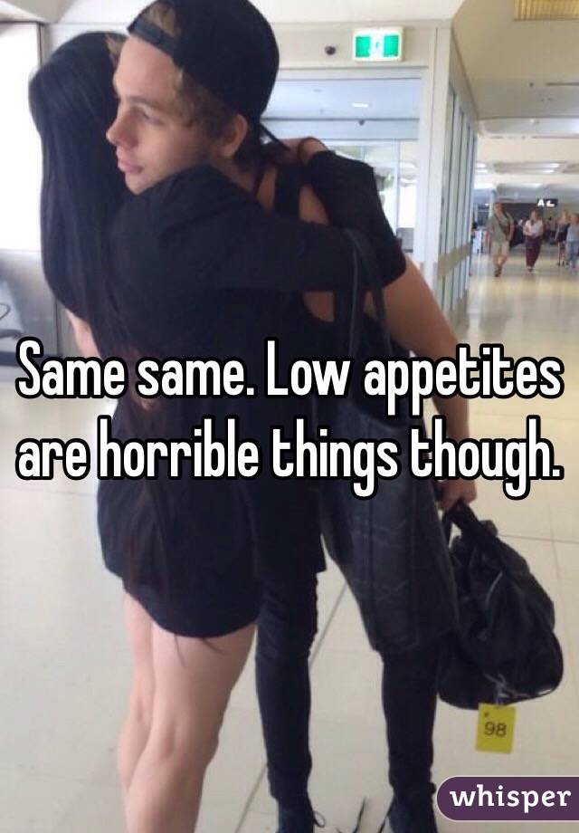 Same same. Low appetites are horrible things though.
