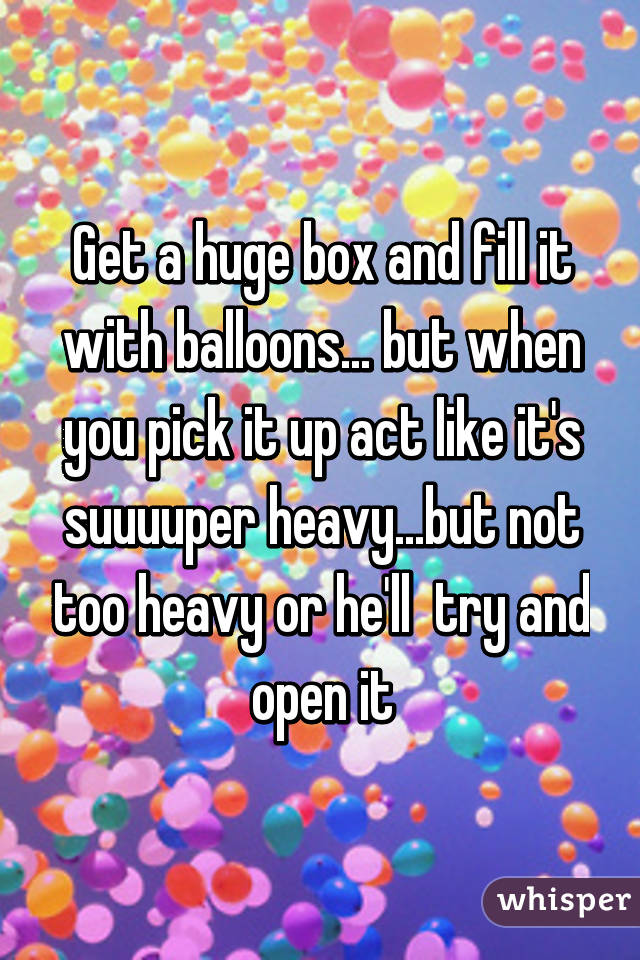 Get a huge box and fill it with balloons... but when you pick it up act like it's suuuuper heavy...but not too heavy or he'll  try and open it