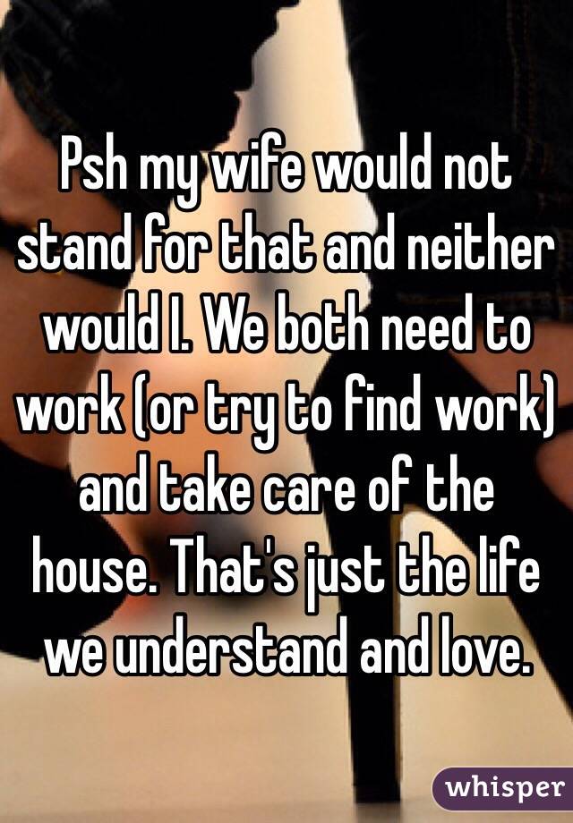 Psh my wife would not stand for that and neither would I. We both need to work (or try to find work) and take care of the house. That's just the life we understand and love. 