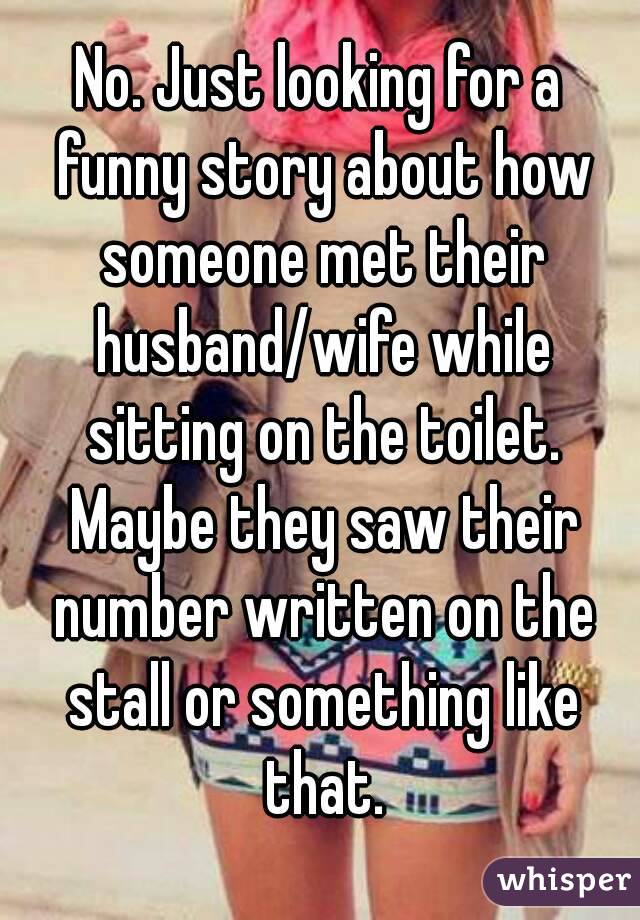 No. Just looking for a funny story about how someone met their husband/wife while sitting on the toilet. Maybe they saw their number written on the stall or something like that.