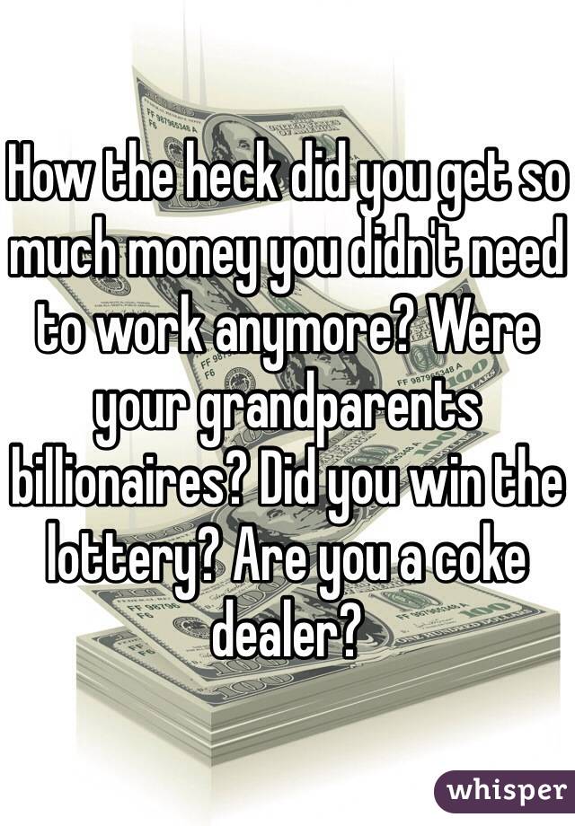 How the heck did you get so much money you didn't need to work anymore? Were your grandparents billionaires? Did you win the lottery? Are you a coke dealer?