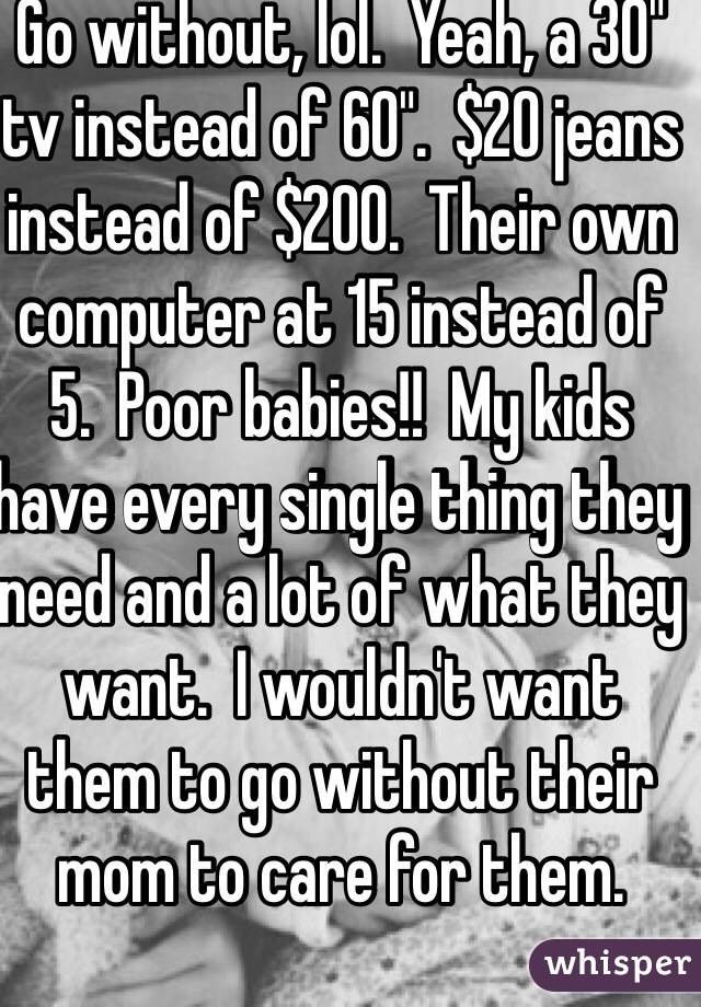 Go without, lol.  Yeah, a 30" tv instead of 60".  $20 jeans instead of $200.  Their own computer at 15 instead of 5.  Poor babies!!  My kids have every single thing they need and a lot of what they want.  I wouldn't want them to go without their mom to care for them.