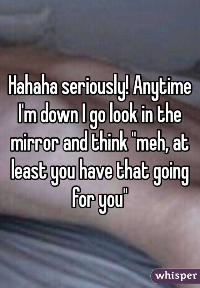 Hahaha seriously! Anytime I'm down I go look in the mirror and think "meh, at least you have that going for you"