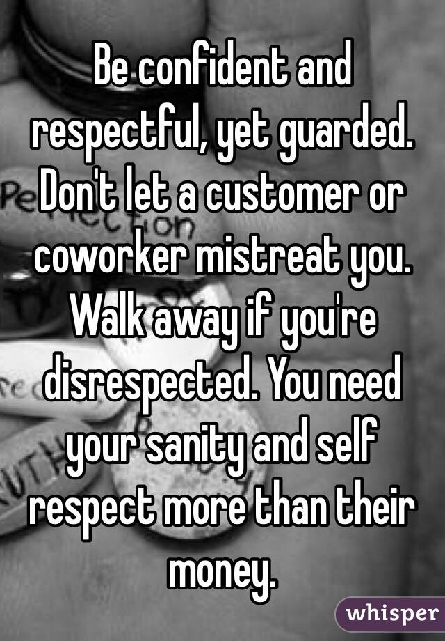 Be confident and respectful, yet guarded. Don't let a customer or coworker mistreat you. Walk away if you're disrespected. You need your sanity and self respect more than their money.