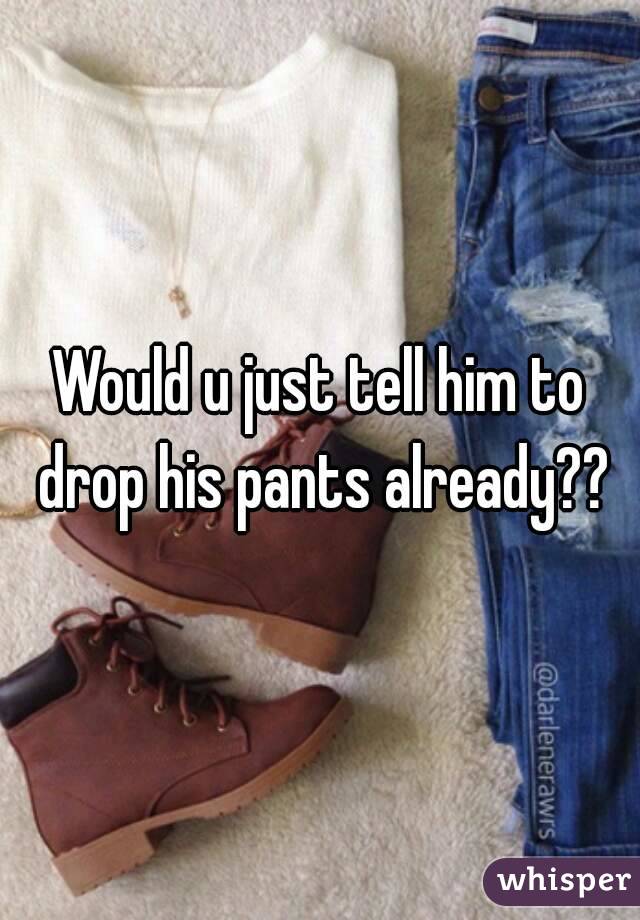 Would u just tell him to drop his pants already??
