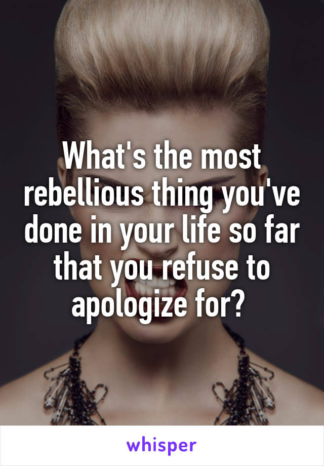 What's the most rebellious thing you've done in your life so far that you refuse to apologize for? 