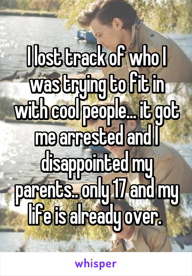 I lost track of who I was trying to fit in with cool people... it got me arrested and I disappointed my parents.. only 17 and my life is already over. 
