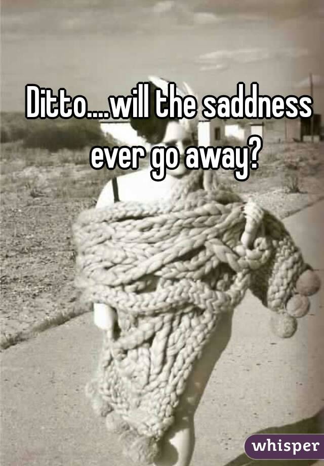 Ditto....will the saddness  ever go away?