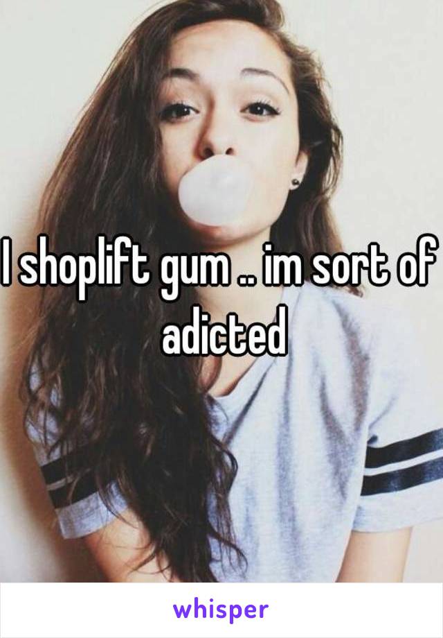 I shoplift gum .. im sort of adicted