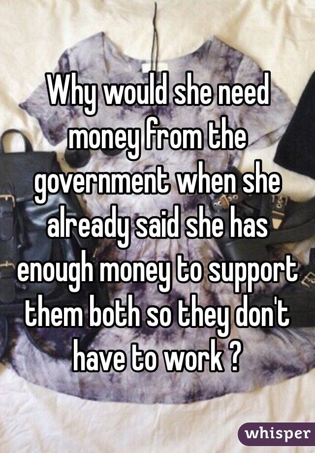 Why would she need money from the government when she already said she has enough money to support them both so they don't have to work ? 