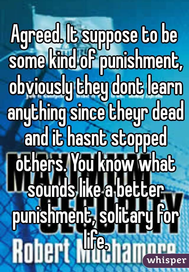 Agreed. It suppose to be some kind of punishment, obviously they dont learn anything since theyr dead and it hasnt stopped others. You know what sounds like a better punishment, solitary for life.