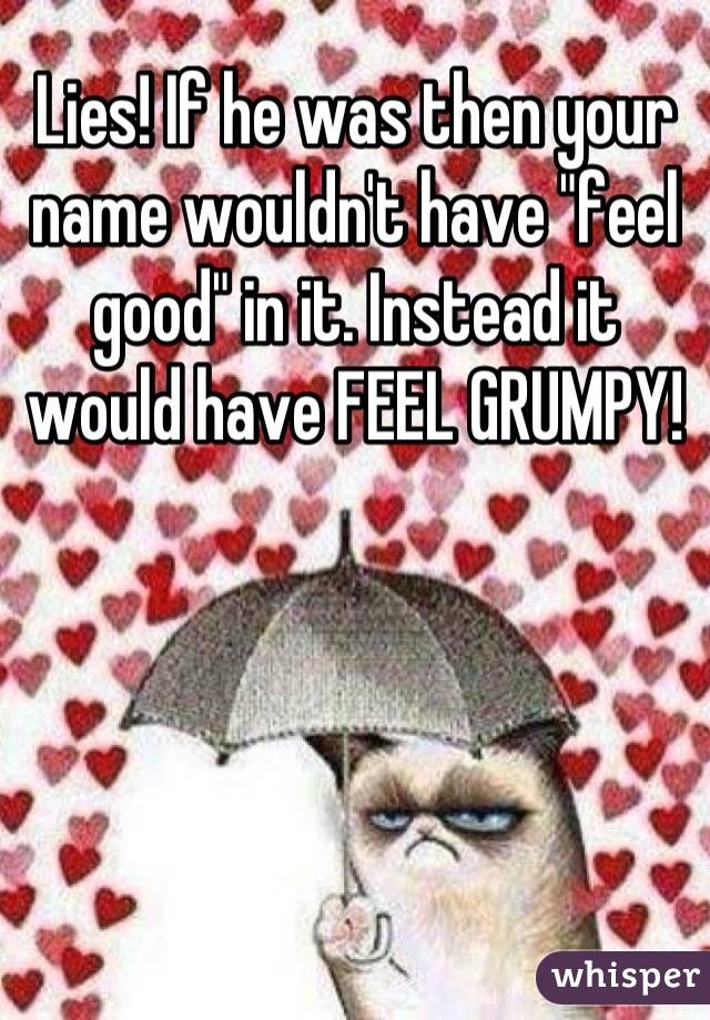 Lies! If he was then your name wouldn't have "feel good" in it. Instead it would have FEEL GRUMPY!