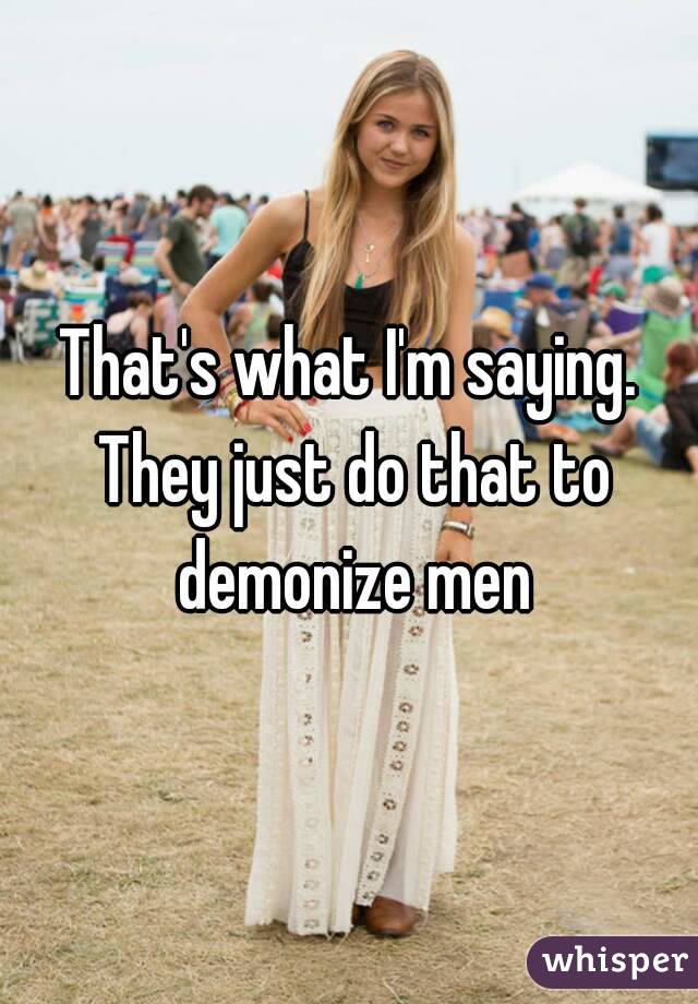 That's what I'm saying. They just do that to demonize men