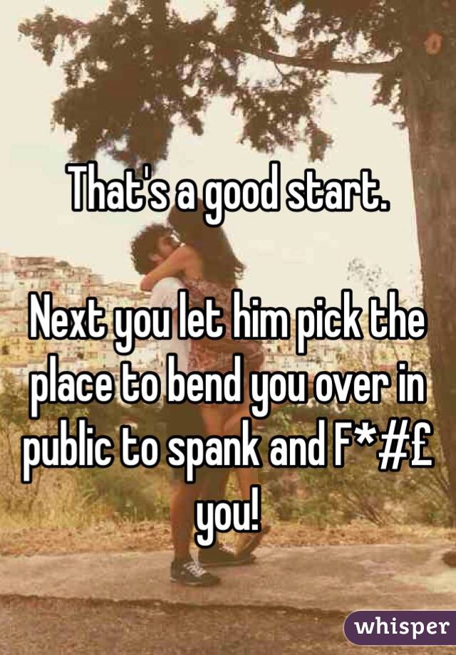 That's a good start. 

Next you let him pick the place to bend you over in public to spank and F*#£ you!