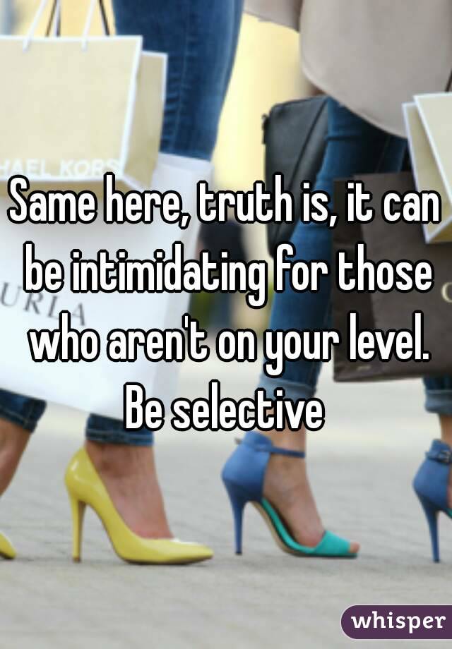 Same here, truth is, it can be intimidating for those who aren't on your level. Be selective 